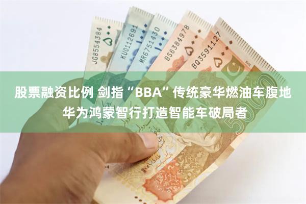 股票融资比例 剑指“BBA”传统豪华燃油车腹地 华为鸿蒙智行打造智能车破局者