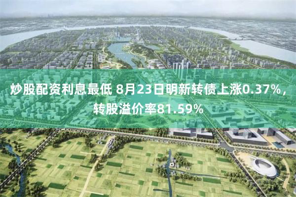 炒股配资利息最低 8月23日明新转债上涨0.37%，转股溢价率81.59%