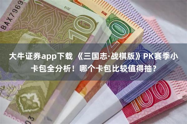 大牛证券app下载 《三国志·战棋版》PK赛季小卡包全分析！哪个卡包比较值得抽？