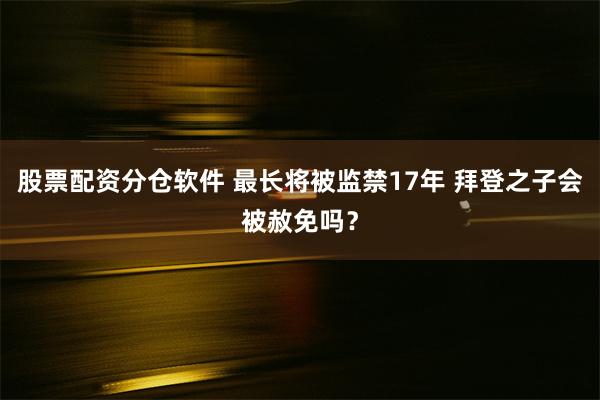 股票配资分仓软件 最长将被监禁17年 拜登之子会被赦免吗？