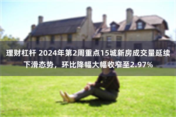 理财杠杆 2024年第2周重点15城新房成交量延续下滑态势，环比降幅大幅收窄至2.97%