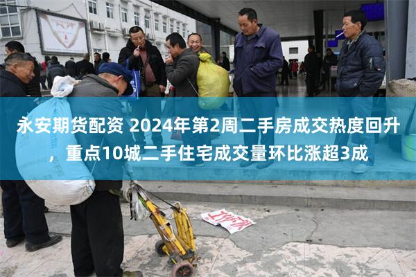 永安期货配资 2024年第2周二手房成交热度回升，重点10城二手住宅成交量环比涨超3成