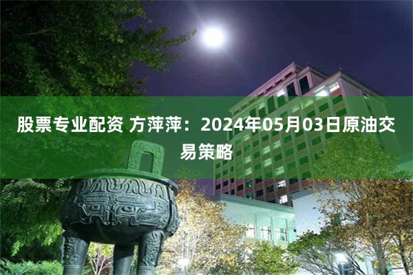 股票专业配资 方萍萍：2024年05月03日原油交易策略