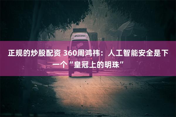 正规的炒股配资 360周鸿祎：人工智能安全是下一个“皇冠上的明珠”