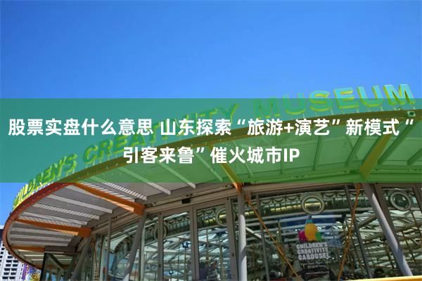 股票实盘什么意思 山东探索“旅游+演艺”新模式“引客来鲁”催火城市IP