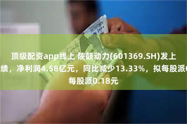 顶级配资app线上 陕鼓动力(601369.SH)发上半年业绩，净利润4.58亿元，同比减少13.33%，拟每股派0.18元