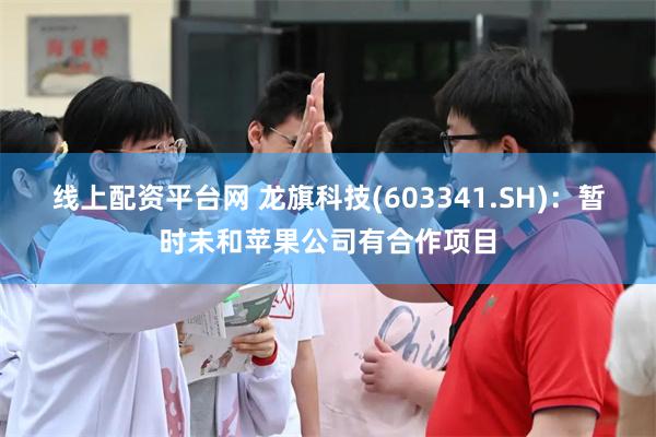 线上配资平台网 龙旗科技(603341.SH)：暂时未和苹果公司有合作项目