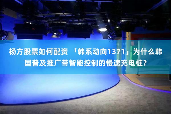 杨方股票如何配资 「韩系动向1371」为什么韩国普及推广带智能控制的慢速充电桩？