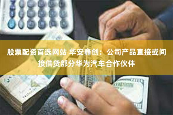 股票配资首选网站 华安鑫创：公司产品直接或间接供货部分华为汽车合作伙伴