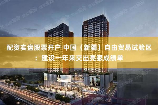 配资实盘股票开户 中国（新疆）自由贸易试验区：建设一年来交出亮眼成绩单