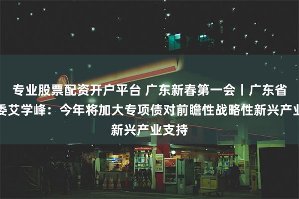 专业股票配资开户平台 广东新春第一会丨广东省发改委艾学峰：今年将加大专项债对前瞻性战略性新兴产业支持