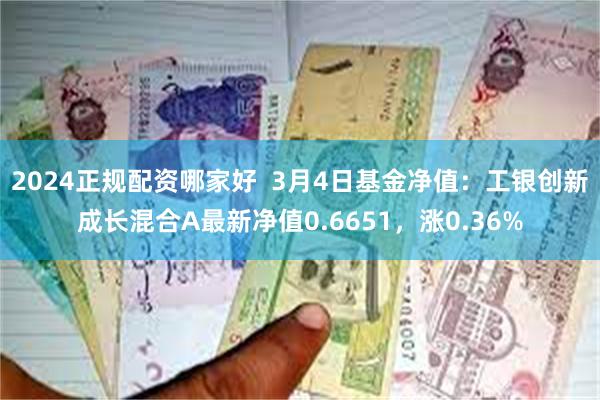 2024正规配资哪家好  3月4日基金净值：工银创新成长混合A最新净值0.6651，涨0.36%