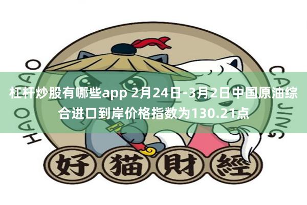 杠杆炒股有哪些app 2月24日-3月2日中国原油综合进口到岸价格指数为130.21点